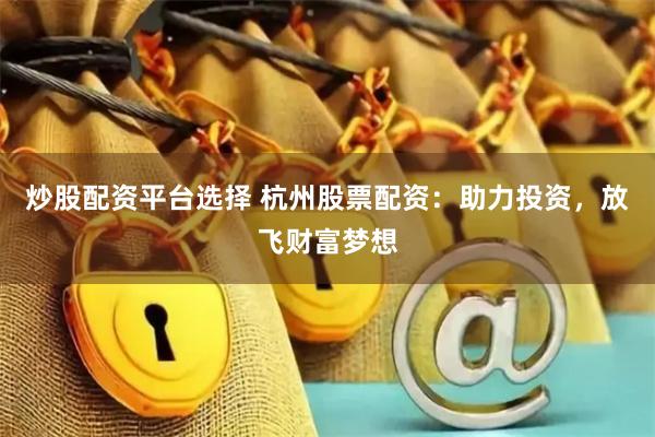 炒股配资平台选择 杭州股票配资：助力投资，放飞财富梦想