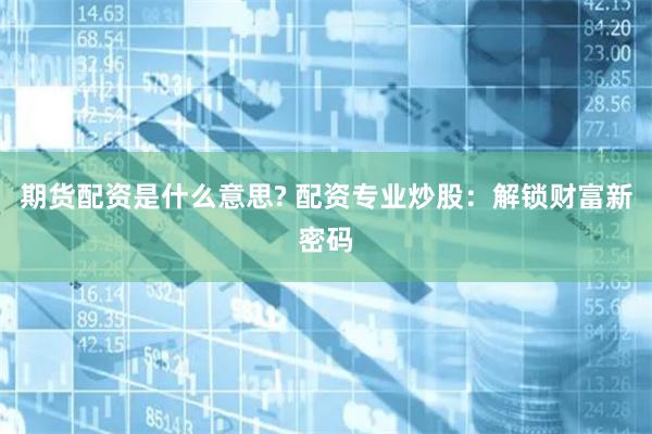 期货配资是什么意思? 配资专业炒股：解锁财富新密码