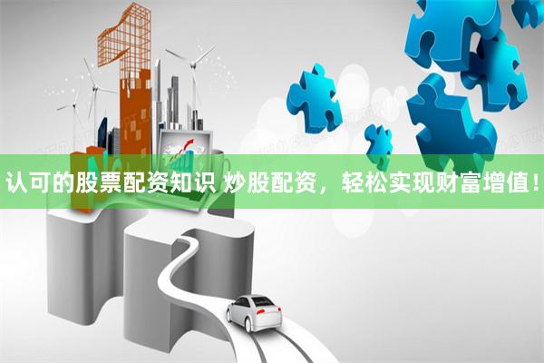 认可的股票配资知识 炒股配资，轻松实现财富增值！