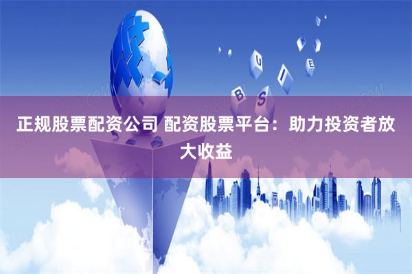 正规股票配资公司 配资股票平台：助力投资者放大收益